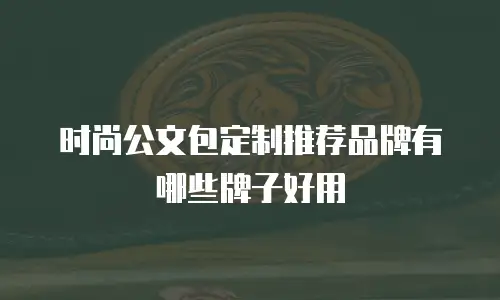 时尚公文包定制推荐品牌有哪些牌子好用