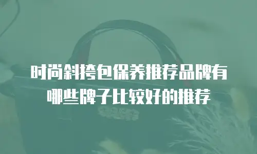 时尚斜挎包保养推荐品牌有哪些牌子比较好的推荐