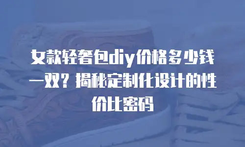 女款轻奢包diy价格多少钱一双？揭秘定制化设计的性价比密码