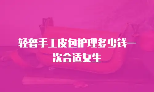 轻奢手工皮包护理多少钱一次合适女生