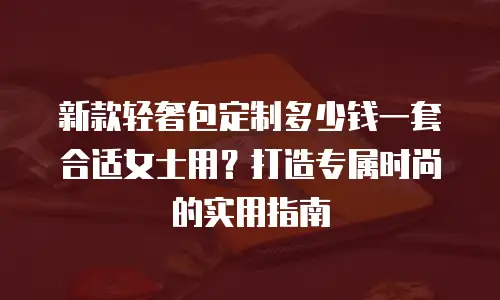 新款轻奢包定制多少钱一套合适女士用？打造专属时尚的实用指南