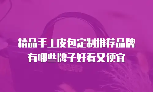 精品手工皮包定制推荐品牌有哪些牌子好看又便宜