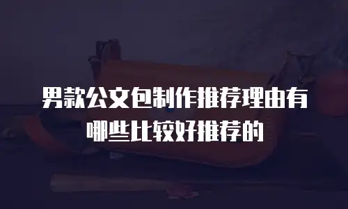 男款公文包制作推荐理由有哪些比较好推荐的