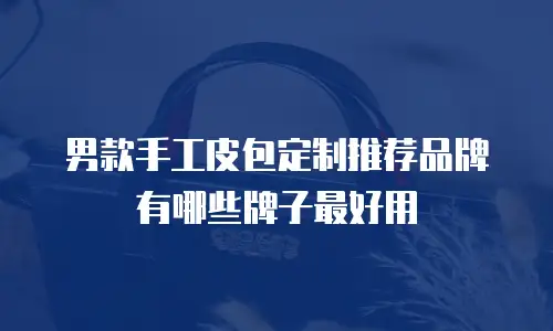 男款手工皮包定制推荐品牌有哪些牌子最好用
