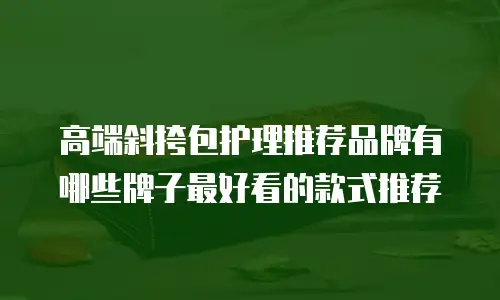 高端斜挎包护理推荐品牌有哪些牌子最好看的款式推荐