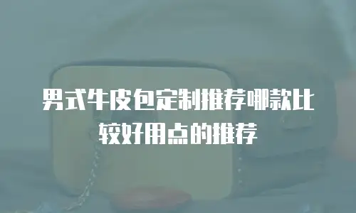 男式牛皮包定制推荐哪款比较好用点的推荐