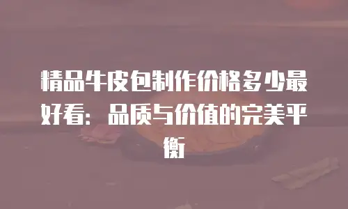 精品牛皮包制作价格多少最好看：品质与价值的完美平衡