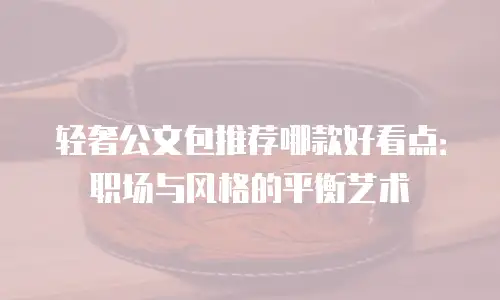 轻奢公文包推荐哪款好看点：职场与风格的平衡艺术