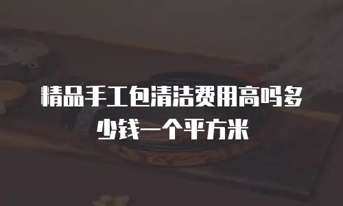 精品手工包清洁费用高吗多少钱一个平方米