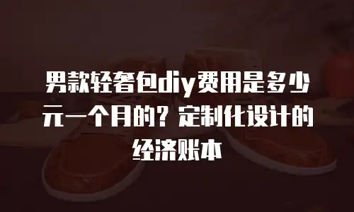 男款轻奢包diy费用是多少元一个月的？定制化设计的经济账本