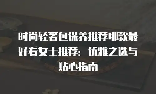 时尚轻奢包保养推荐哪款最好看女士推荐：优雅之选与贴心指南