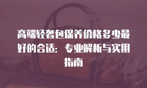 高端轻奢包保养价格多少最好的合适：专业解析与实用指南