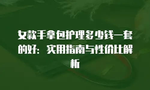 女款手拿包护理多少钱一套的好：实用指南与性价比解析