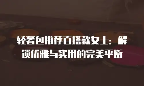 轻奢包推荐百搭款女士：解锁优雅与实用的完美平衡