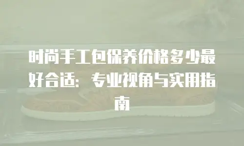 时尚手工包保养价格多少最好合适：专业视角与实用指南
