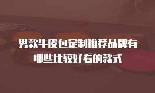 男款牛皮包定制推荐品牌有哪些比较好看的款式