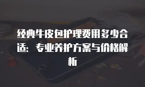 经典牛皮包护理费用多少合适：专业养护方案与价格解析