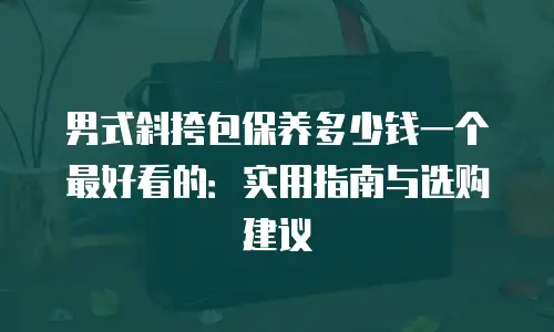 男式斜挎包保养多少钱一个最好看的：实用指南与选购建议