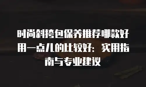 时尚斜挎包保养推荐哪款好用一点儿的比较好：实用指南与专业建议