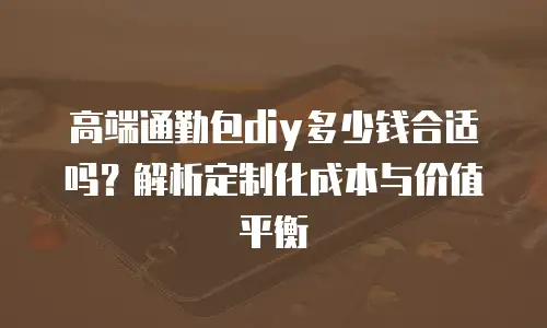 高端通勤包diy多少钱合适吗？解析定制化成本与价值平衡