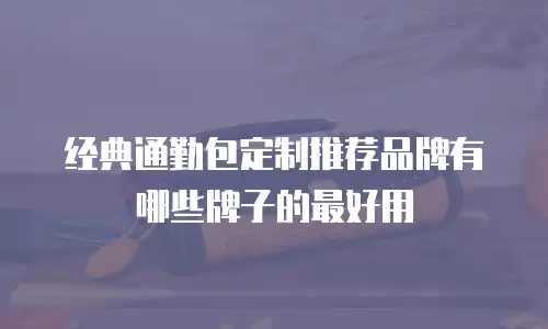 经典通勤包定制推荐品牌有哪些牌子的最好用