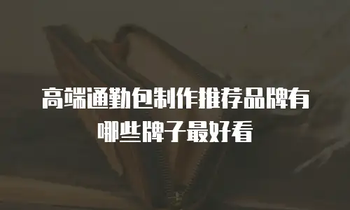 高端通勤包制作推荐品牌有哪些牌子最好看