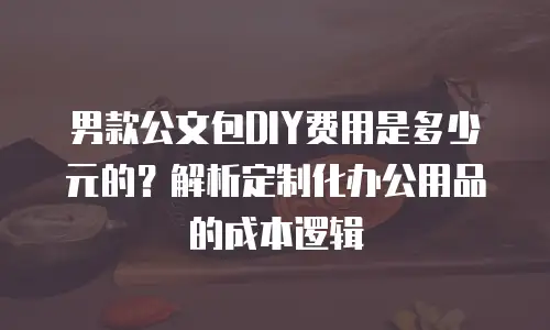 男款公文包DIY费用是多少元的？解析定制化办公用品的成本逻辑