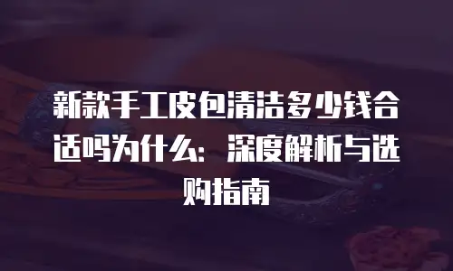 新款手工皮包清洁多少钱合适吗为什么：深度解析与选购指南