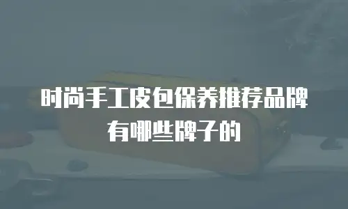 时尚手工皮包保养推荐品牌有哪些牌子的