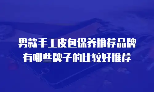男款手工皮包保养推荐品牌有哪些牌子的比较好推荐