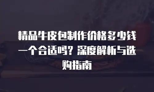精品牛皮包制作价格多少钱一个合适吗？深度解析与选购指南