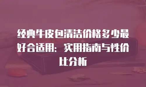 经典牛皮包清洁价格多少最好合适用：实用指南与性价比分析