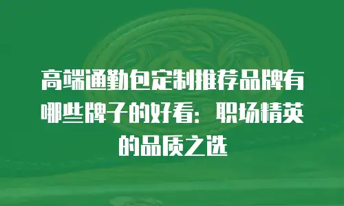 高端通勤包定制推荐品牌有哪些牌子的好看：职场精英的品质之选