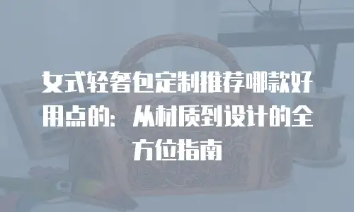 女式轻奢包定制推荐哪款好用点的：从材质到设计的全方位指南