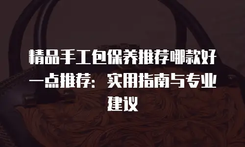 精品手工包保养推荐哪款好一点推荐：实用指南与专业建议