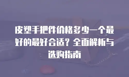 皮塑手把件价格多少一个最好的最好合适？全面解析与选购指南