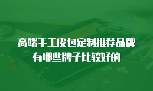 高端手工皮包定制推荐品牌有哪些牌子比较好的