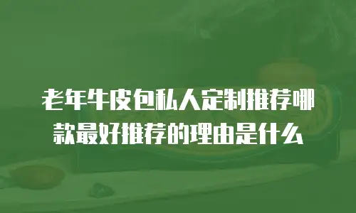 老年牛皮包私人定制推荐哪款最好推荐的理由是什么