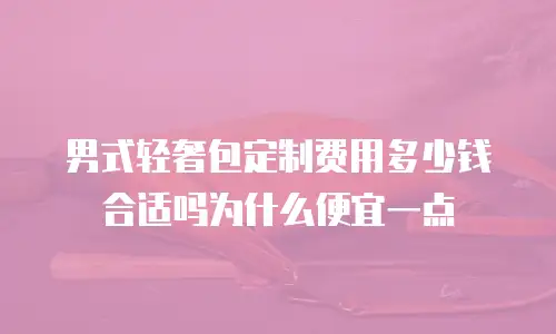 男式轻奢包定制费用多少钱合适吗为什么便宜一点