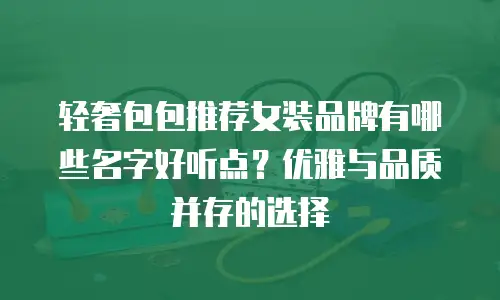轻奢包包推荐女装品牌有哪些名字好听点？优雅与品质并存的选择