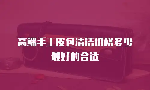 高端手工皮包清洁价格多少最好的合适