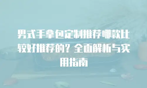 男式手拿包定制推荐哪款比较好推荐的？全面解析与实用指南