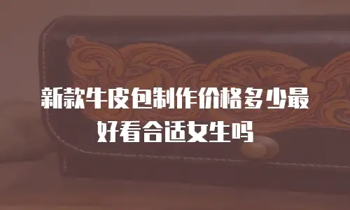 新款牛皮包制作价格多少最好看合适女生吗