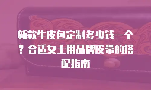 新款牛皮包定制多少钱一个？合适女士用品牌皮带的搭配指南