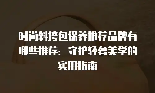 时尚斜挎包保养推荐品牌有哪些推荐：守护轻奢美学的实用指南