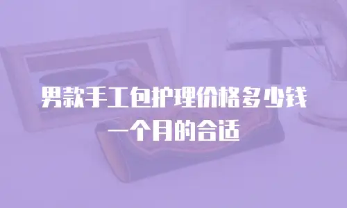 男款手工包护理价格多少钱一个月的合适