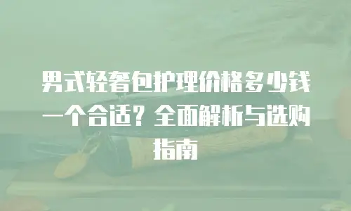 男式轻奢包护理价格多少钱一个合适？全面解析与选购指南