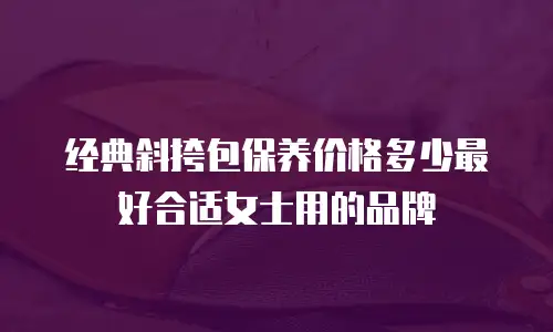 经典斜挎包保养价格多少最好合适女士用的品牌