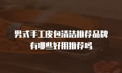 男式手工皮包清洁推荐品牌有哪些好用推荐吗
