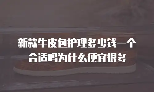 新款牛皮包护理多少钱一个合适吗为什么便宜很多